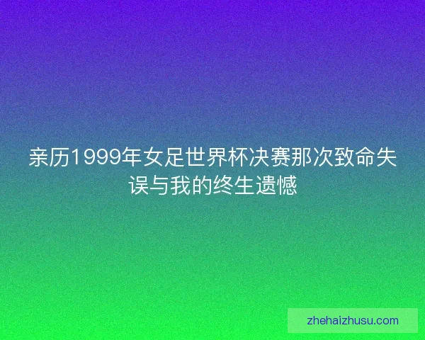 亲历1999年女足世界杯决赛那次致命失误与我的终生遗憾