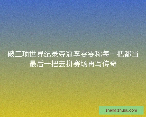 破三项世界纪录夺冠李雯雯称每一把都当最后一把去拼赛场再写传奇