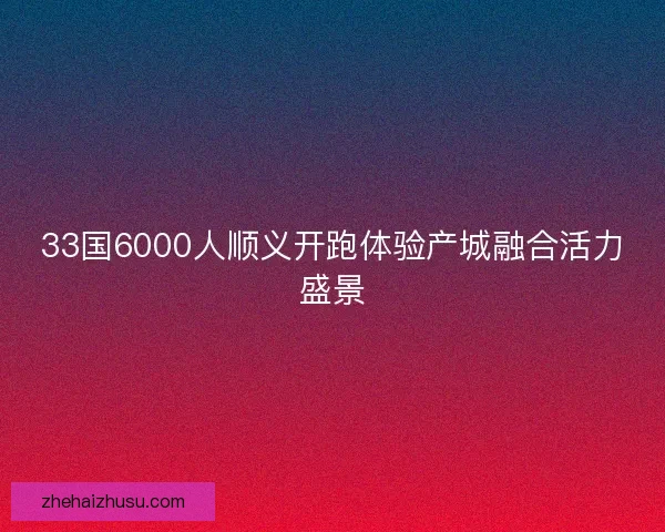 33国6000人顺义开跑体验产城融合活力盛景