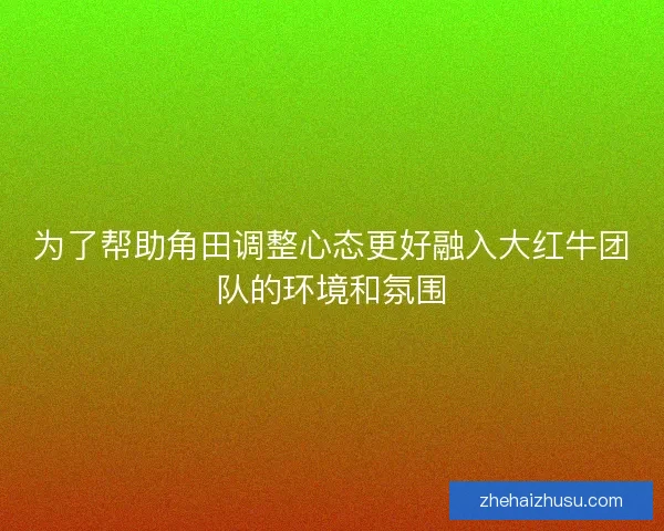 为了帮助角田调整心态更好融入大红牛团队的环境和氛围