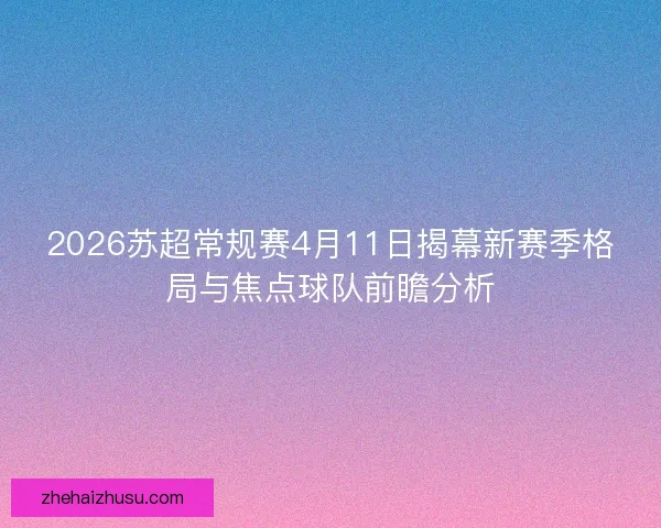 2026苏超常规赛4月11日揭幕新赛季格局与焦点球队前瞻分析 2026苏超常规赛4月11日揭幕新赛季格局与焦点球队前瞻分析