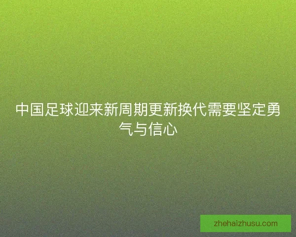 中国足球迎来新周期更新换代需要坚定勇气与信心