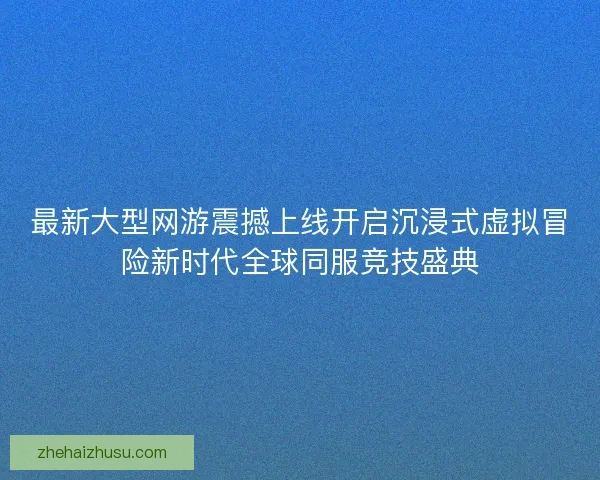 最新大型网游震撼上线开启沉浸式虚拟冒险新时代全球同服竞技盛典