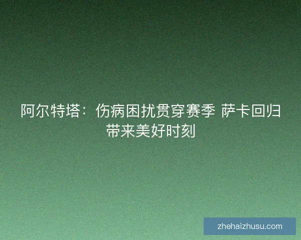 阿尔特塔：伤病困扰贯穿赛季 萨卡回归带来美好时刻