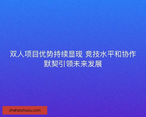 双人项目优势持续显现 竞技水平和协作默契引领未来发展 双人项目优势持续显现 竞技水平和协作默契引领未来发展