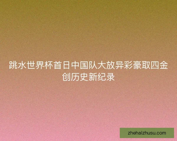 跳水世界杯首日中国队大放异彩豪取四金创历史新纪录