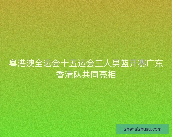 粤港澳全运会十五运会三人男篮开赛广东香港队共同亮相 粤港澳全运会十五运会三人男篮开赛广东香港队共同亮相