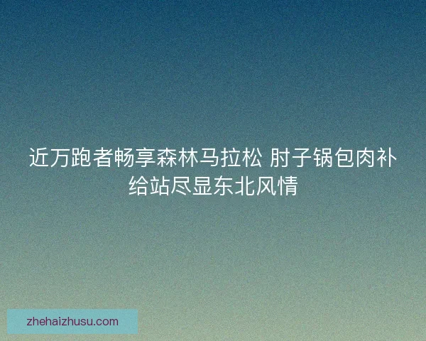 近万跑者畅享森林马拉松 肘子锅包肉补给站尽显东北风情 近万跑者畅享森林马拉松 肘子锅包肉补给站尽显东北风情
