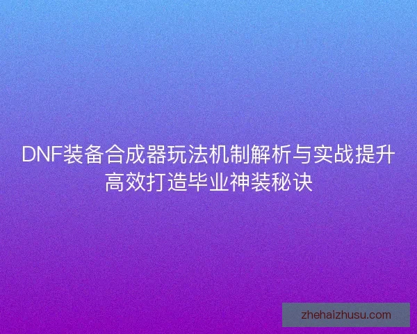 DNF装备合成器玩法机制解析与实战提升高效打造毕业神装秘诀