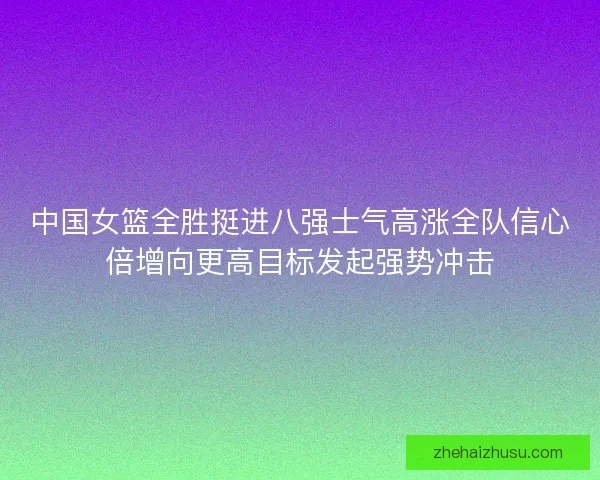 中国女篮全胜挺进八强士气高涨全队信心倍增向更高目标发起强势冲击 中国女篮全胜挺进八强士气高涨全队信心倍增向更高目标发起强势冲击