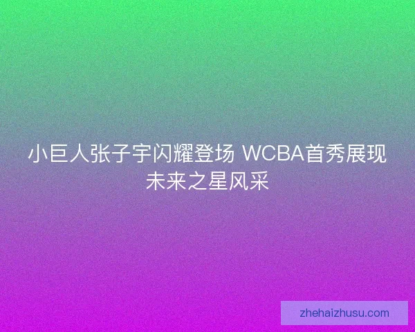 小巨人张子宇闪耀登场 WCBA首秀展现未来之星风采