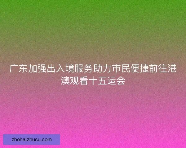 广东加强出入境服务助力市民便捷前往港澳观看十五运会 广东加强出入境服务助力市民便捷前往港澳观看十五运会