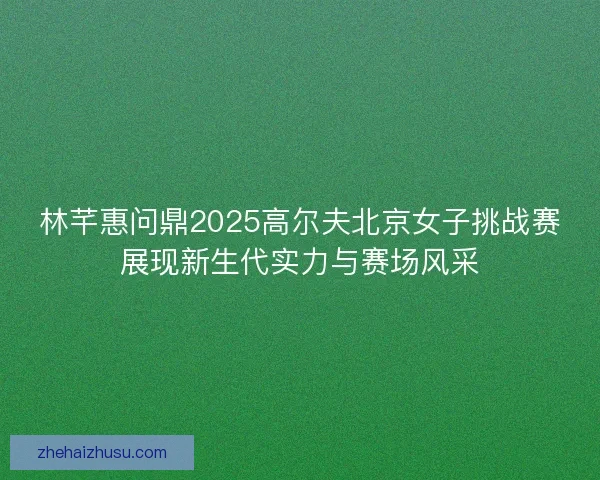 林芊惠问鼎2025高尔夫北京女子挑战赛展现新生代实力与赛场风采